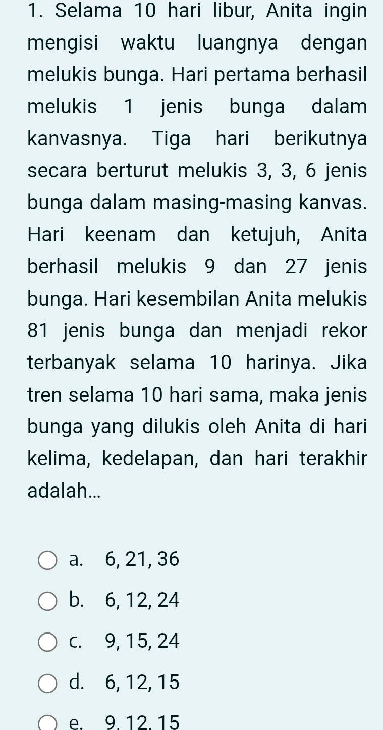 Selama 10 hari libur, Anita ingin
mengisi waktu luangnya dengan
melukis bunga. Hari pertama berhasil
melukis 1 jenis bunga dalam
kanvasnya. Tiga hari berikutnya
secara berturut melukis 3, 3, 6 jenis
bunga dalam masing-masing kanvas.
Hari keenam dan ketujuh, Anita
berhasil melukis 9 dan 27 jenis
bunga. Hari kesembilan Anita melukis
81 jenis bunga dan menjadi rekor
terbanyak selama 10 harinya. Jika
tren selama 10 hari sama, maka jenis
bunga yang dilukis oleh Anita di hari
kelima, kedelapan, dan hari terakhir
adalah...
a. 6, 21, 36
b. 6, 12, 24
c. 9, 15, 24
d. 6, 12, 15
e. 9. 12. 15