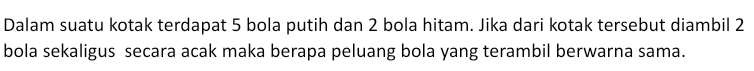 Dalam suatu kotak terdapat 5 bola putih dan 2 bola hitam. Jika dari kotak tersebut diambil 2
bola sekaligus secara acak maka berapa peluang bola yang terambil berwarna sama.