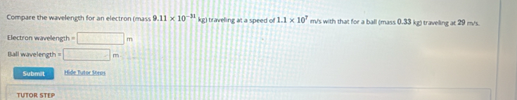 Compare the wavelength for an electron (mass 9.11* 10^(-31) kg) traveling at a speed of 1.1* 10^7 m/s with that for a ball (mass 0.33 kg) traveling at 29 m/s. 
Electron wavelength =□ m
Ball wavelength =□ m C(0,0)
Submit Hide Tutor Steps 
TUTOR STEP