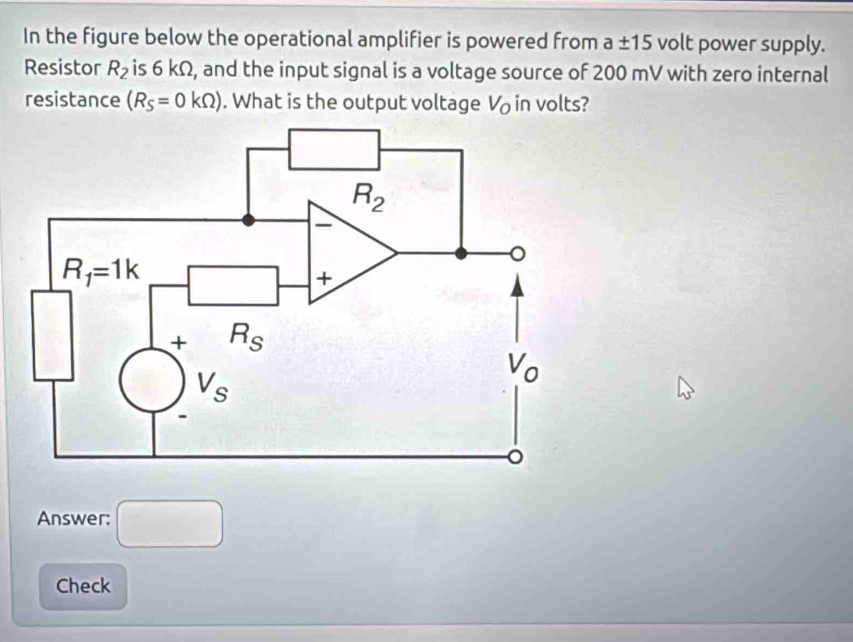 In the figure below the operational amplifier is powered from a± 15 volt power supply.
Resistor R_2 is 6 kΩ, and the input signal is a voltage source of 200 mV with zero internal
resistance (R_S=0kOmega ). What is the output voltage V_o in volts?
Answer: □
Check