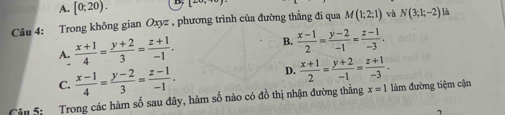 A. [0;20). 
D. [20,+0)
Câu 4: Trong không gian Oxyz , phương trình của đường thẳng đi qua M(1;2;1) và N(3;1;-2) là
A.  (x+1)/4 = (y+2)/3 = (z+1)/-1 . B.  (x-1)/2 = (y-2)/-1 = (z-1)/-3 .

D.
C.  (x-1)/4 = (y-2)/3 = (z-1)/-1 .  (x+1)/2 = (y+2)/-1 = (z+1)/-3 . 
Cân 5: Trong các hàm số sau đây, hàm số nào có đồ thị nhận đường thắng x=1 làm đường tiệm cận