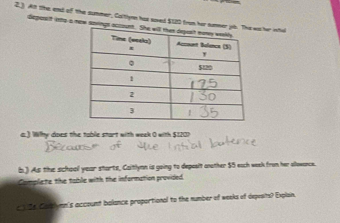 2.) At the end of the summer, Calttlym has saed $120 from her sumas her infial 
deparsiff into a new savings a 
a.) Why does the table start with week 0 with $120? 
b.) As the school year starts, Caitlymn is going to deposit another $5 each week from her alowance. 
Complete the table with the information provided. 
a 1 s Carclymn's account balance proportional to the number of weeks of deposits? Explain,