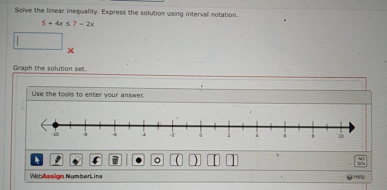 Solve the linear inequality. Express the solution using interval notation.
5+4x≤ 7-2x
Graph the solution set. 
Use the tools to enter your answer. 
。 ( ) | 
NO 
SOL 
WebAssign NumberLine Help