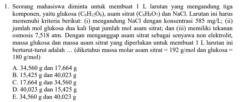 Seorang mahasiswa diminta untuk membuat 1 L larutan yang mengandung tiga
komponen, yaitu glukosa (C_6H_12O_6) , asam sitrat (C_6H_8O_7) dan NaCl. Larutan ini harus
memenuhi kriteria berikut: (i) mengandung NaCl dengan konsentrasi 585 mg/L; (ii)
jumlah mol glukosa dua kali lipat jumlah mol asam sitrat; dan (iii) memiliki tekanan
osmosis 7,518 atm. Dengan menganggap asam sitrat sebagai senyawa non elektrolit,
massa glukosa dan massa asam sitrat yang diperlukan untuk membuat 1 L larutan ini
berturut-turut adalah … (diketahui massa molar asam sitrat =192g/mo dan glukosa =
180 g/mol)
A. 34,560 g dan 17,664 g
B. 15,425 g dan 40,023 g
C. 17,664 g dan 34,560 g
D. 40,023 g dan 15,425 g
E. 34,560 g dan 40,023 g