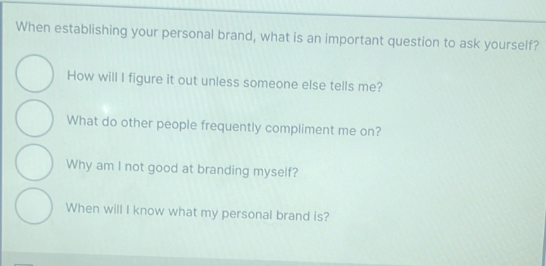 When establishing your personal brand, what is an important question to ask yourself?
How will I figure it out unless someone else tells me?
What do other people frequently compliment me on?
Why am I not good at branding myself?
When will I know what my personal brand is?