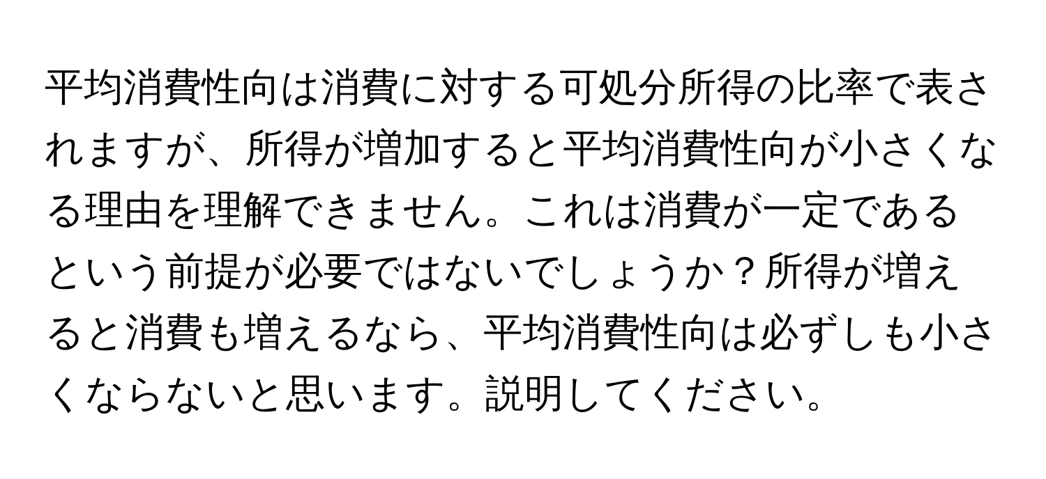 平均消費性向は消費に対する可処分所得の比率で表されますが、所得が増加すると平均消費性向が小さくなる理由を理解できません。これは消費が一定であるという前提が必要ではないでしょうか？所得が増えると消費も増えるなら、平均消費性向は必ずしも小さくならないと思います。説明してください。