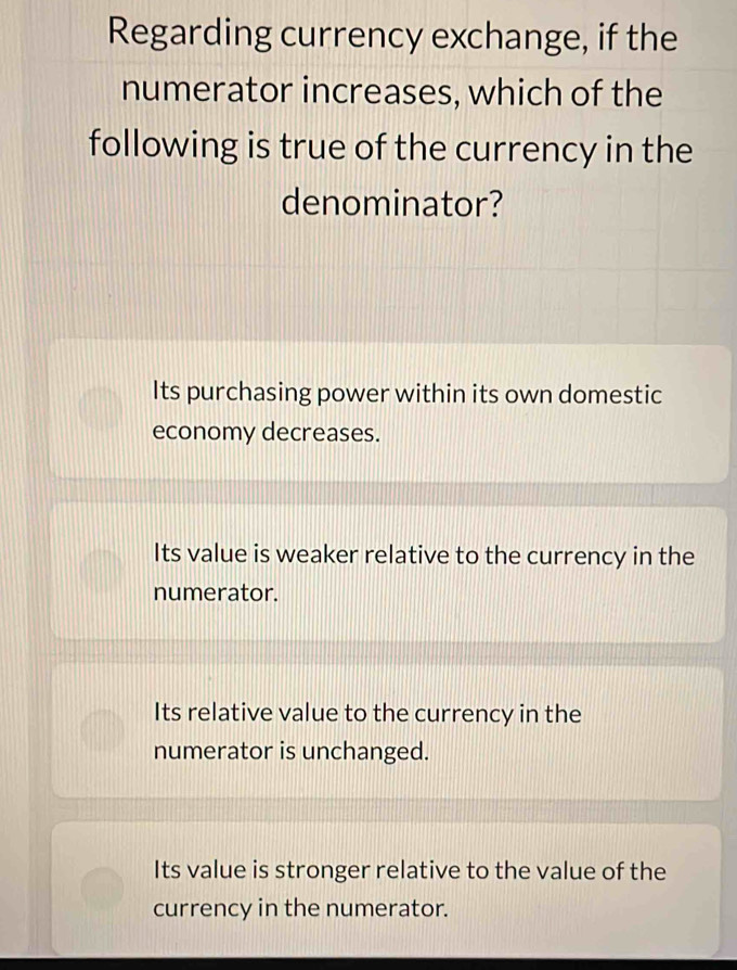 Regarding currency exchange, if the
numerator increases, which of the
following is true of the currency in the
denominator?
Its purchasing power within its own domestic
economy decreases.
Its value is weaker relative to the currency in the
numerator.
Its relative value to the currency in the
numerator is unchanged.
Its value is stronger relative to the value of the
currency in the numerator.