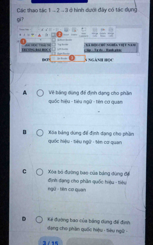 Các thao tác 1 - 2 - 3 ở hình dưới đây có tác dụng
gì?
Times New + A A°:- Öte Merze
2 Delete Comment Cel Rgows
Büttorn Børder
1
ĐAi HOC THAi NC Tog Border Xã hội chủ nghĩa việt nam
TRƯỚNG DAI HQC C Left Bordes c lập - Tự do - Hạnh phúc
Eight Border
DON No lordes 3
N ngành học
A Vẽ bảng dùng để định dạng cho phần
quốc hiệu - tiêu ngữ - tên cơ quan
B Xóa bảng dùng để định dạng cho phần
quốc hiệu - tiêu ngữ - tên cơ quan
C Xóa bỏ đường bao của bảng dùng để
định dạng cho phần quốc hiệu - tiêu
ngữ - tên cơ quan
D Kẻ đường bao của bảng dùng để định
dạng cho phần quốc hiệu - tiêu ngữ -
3 / 15