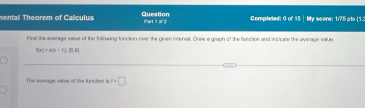 mental Theorem of Calculus Question Part 1 of 2 Completed: 0 of 15 My score: 1/75 pts (1. 
Find the average value of the following function over the given interval. Draw a graph of the function and indicate the average value.
f(x)=x(x-1); [6,8]
The average value of the function is i=□.