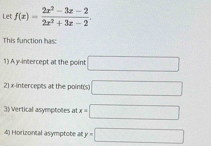 Let f(x)= (2x^2-3x-2)/2x^2+3x-2 . 
This function has: 
1) A y-intercept at the point □
2) x-intercepts at the point(s) □
3) Vertical asymptotes at x=□
4) Horizontal asymptote at y=□