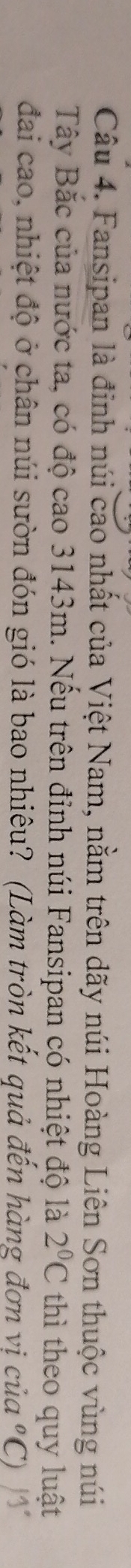 Fansipan là đinh núi cao nhất của Việt Nam, nằm trên dãy núi Hoàng Liên Sơn thuộc vùng núi 
Tây Bắc của nước ta, có độ cao 3143m. Nếu trên đỉnh núi Fansipan có nhiệt độ là 2°C thì theo quy luật 
đai cao, nhiệt độ ở chân núi sườn đón gió là bao nhiêu? (Làm tròn kết quả đến hàng đơn vị của ºC) 13°