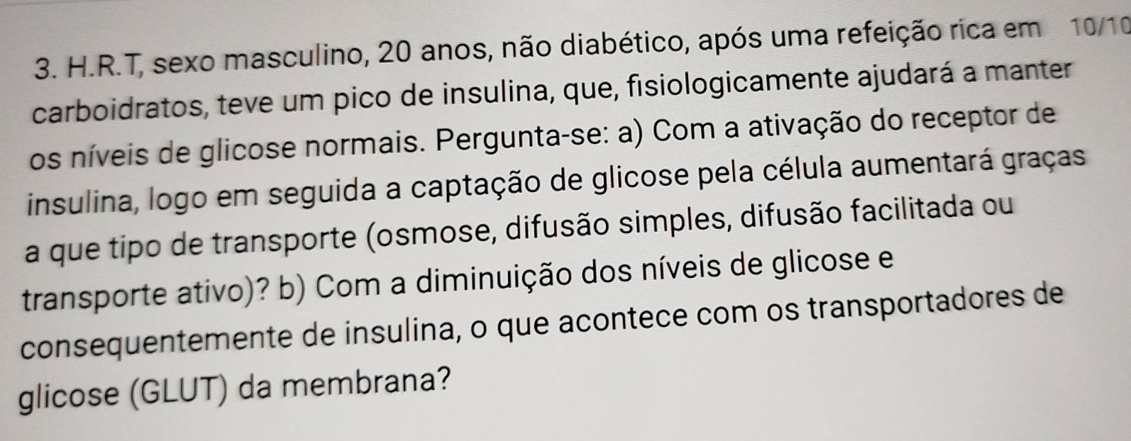 T, sexo masculino, 20 anos, não diabético, após uma refeição rica em 10/10 
carboidratos, teve um pico de insulina, que, fisiologicamente ajudará a manter 
os níveis de glicose normais. Pergunta-se: a) Com a ativação do receptor de 
insulina, logo em seguida a captação de glicose pela célula aumentará graças 
a que tipo de transporte (osmose, difusão simples, difusão facilitada ou 
transporte ativo)? b) Com a diminuição dos níveis de glicose e 
consequentemente de insulina, o que acontece com os transportadores de 
glicose (GLUT) da membrana?