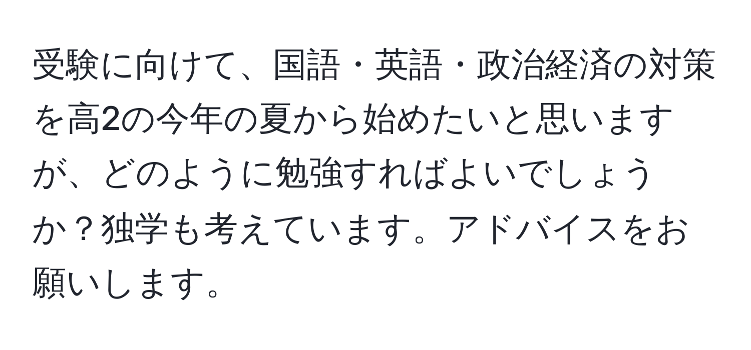 受験に向けて、国語・英語・政治経済の対策を高2の今年の夏から始めたいと思いますが、どのように勉強すればよいでしょうか？独学も考えています。アドバイスをお願いします。