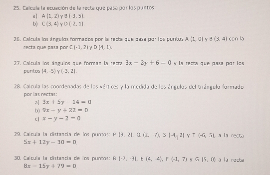 Calcula la ecuación de la recta que pasa por los puntos: 
a) A(1,2) y B(-3,5). 
b) C(3,4) y D(-2,1). 
26. Calcula los ángulos formados por la recta que pasa por los puntos A(1,0) y B(3,4) con la 
recta que pasa por C(-1,2) y D(4,1). 
27. Calcula los ángulos que forman la recta 3x-2y+6=0 y la recta que pasa por los 
puntos (4,-5) y (-3,2). 
28. Calcula las coordenadas de los vértices y la medida de los ángulos del triángulo formado 
por las rectas: 
a) 3x+5y-14=0
b) 9x-y+22=0
c) x-y-2=0
29. Calcula la distancia de los puntos: P(9,2), Q(2,-7), S(-4,2) y T(-6,5) , a la recta
5x+12y-30=0. 
30. Calcula la distancia de los puntos: B(-7,-3), E(4,-4), F(-1,7) y G(5,0) a la recta
8x-15y+79=0.