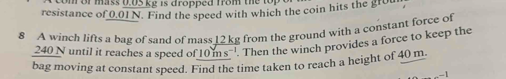 com of mass 0.05 kg is dropped from the top 
resistance of 0.01 N. Find the speed with which the coin hits the gr 
8 A winch lifts a bag of sand of mass 12 kg from the ground with a constant force of
240 N until it reaches a speed of 10 ms '. Then the winch provides a force to keep the 
bag moving at constant speed. Find the time taken to reach a height of 40 m. 
.-1