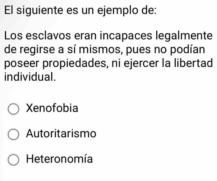 El siguiente es un ejemplo de:
Los esclavos eran incapaces legalmente
de regirse a sí mismos, pues no podían
poseer propiedades, ni ejercer la libertad
individual.
Xenofobia
Autoritarismo
Heteronomía