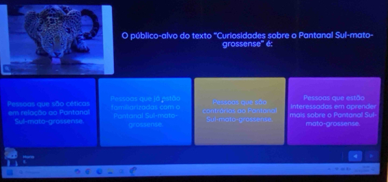 público-alvo do texto "Curiosidades sobre o Pantanal Sul-mato- 
grossense'' é: 
Pessoas que estão 
Pessoas que são céticas Pessoas que já estão familiarizadas com o contrárias ao Pantana Pessoas que são interessadas em aprender 
em relação ao Pantanal Pantanal Sul-mato- Sul-mato-grossense. mais sobre o Pantanal Sul 
Sul-mato-grossense grossense. mato-grossense. 
H