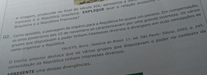 A imagem, produzida no final do século XIX, apresenta a id 
francesa e a República brasileira. EXPLIQUE qual a relação existente 
02. Como episódio, a passagem do império para a República foi quase um passeio. Em compensação 
Brasileira e a República Francesa? 
os anos posteriores aos 15 de novembro se caracterizavam por uma grande incerteza. Os vários 
grupos que disputavam o poder tinham interesses diversos e divergiam em suas concepções de 
FAUSTO, Boris. História do Brasil. 11. ed. São Paulo: Edusp, 2003. p. 245
como organizar a República. 
O trecho anterior destaca que os vários grupos que disputavam o poder no contexto da 
consolidação da República tinham interesses diversos. 
APRESENTE uma dessas divergências.