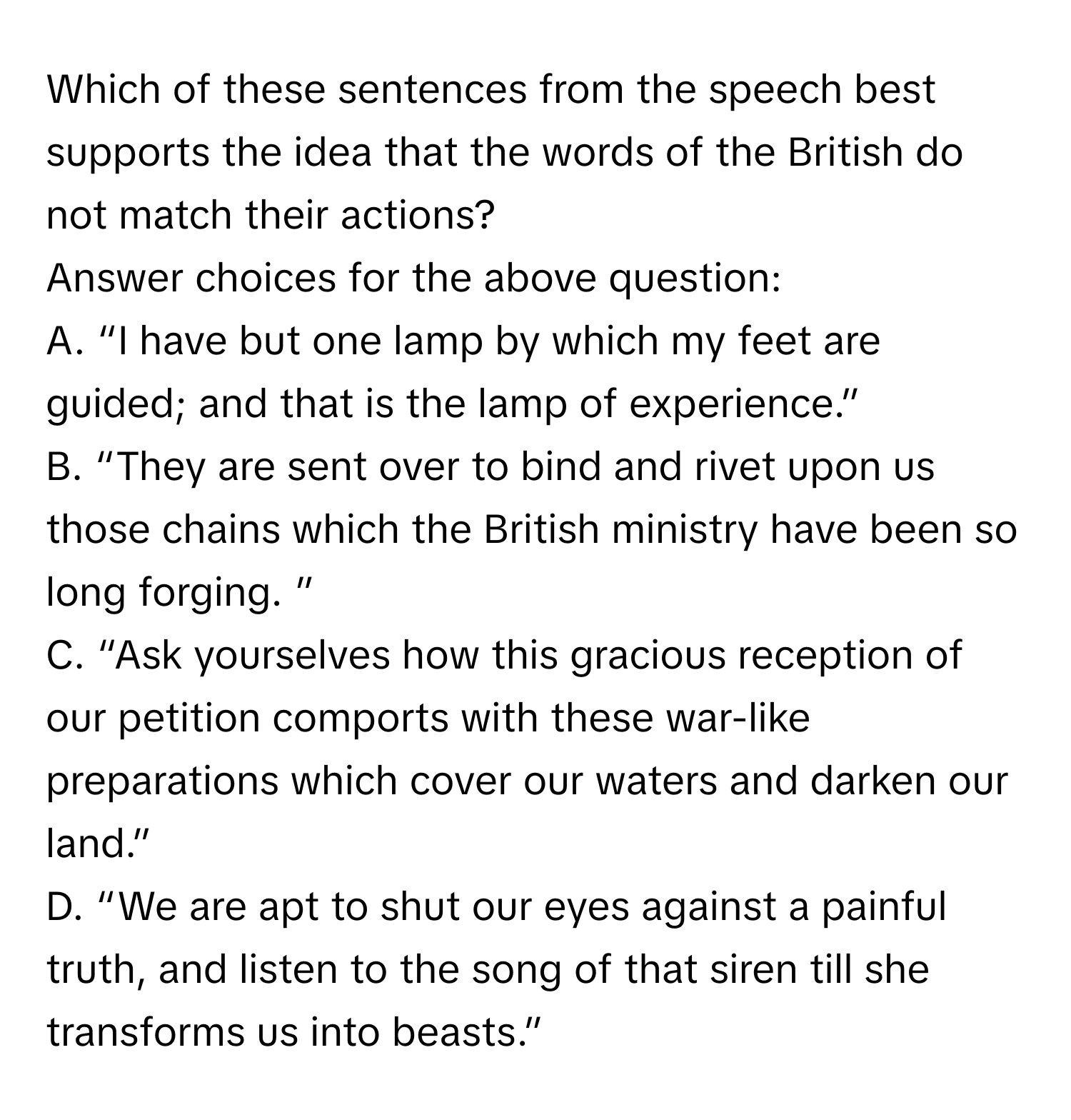 Which of these sentences from the speech best supports the idea that the words of the British do not match their actions? 
Answer choices for the above question:
A. “I have but one lamp by which my feet are guided; and that is the lamp of experience.”
B. “They are sent over to bind and rivet upon us those chains which the British ministry have been so long forging. ”
C. “Ask yourselves how this gracious reception of our petition comports with these war-like preparations which cover our waters and darken our land.”
D. “We are apt to shut our eyes against a painful truth, and listen to the song of that siren till she transforms us into beasts.”