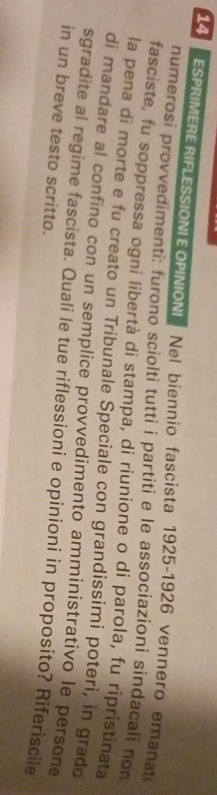 ESPRIMERE RIFLESSIONEOPINIONI Nel biennio fascista 1925-1926 vennero emanati 
numerosi provvedimenti: furono sciolti tutti i partiti e le associazioni sindacali non 
fasciste, fu soppressa ogni libertà di stampa, di riunione o di parola, fu ripristínata 
la pena di morte e fu creato un Tribunale Speciale con grandissimi poteri, in grado 
di mandare al confino con un semplice provvedimento amministrativo le persone 
sgradite al regime fascista. Quali le tue riflessioni e opinioni in proposito? Riferiscile 
in un breve testo scritto.