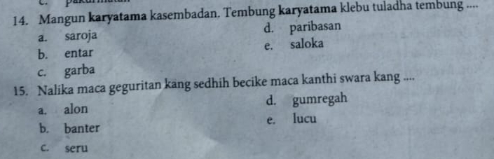 Mangun karyatama kasembadan. Tembung karyatama klebu tuladha tembung ....
a. saroja d. paribasan
b. entar e. saloka
c. garba
15. Nalika maca geguritan kang sedhih becike maca kanthi swara kang ....
a. alon d. gumregah
b. banter e. lucu
c. seru