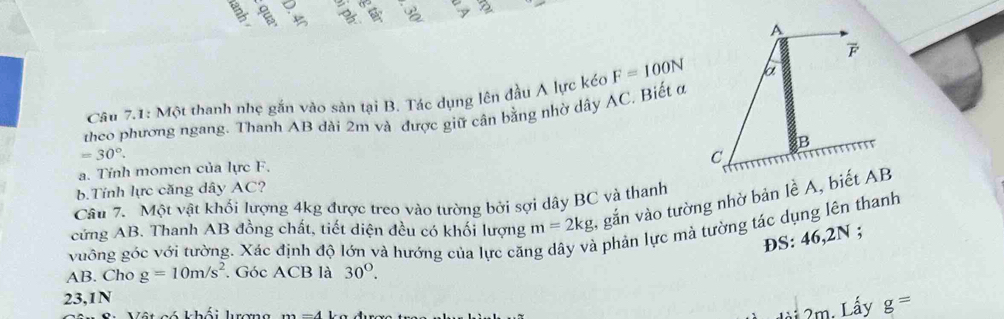 Câu 7.1: Một thanh nhẹ gắn vào sản tại B. Tác dụng lên đầu A lực kéc F=100N
theo phương ngang. Thanh AB dài 2m và được giữ cân bằng nhờ dây AC, Biết ở
=30°. 
a. Tỉnh momen của lực F. 
b.Tính lực căng dây AC? 
Câu 7. Một vật khối lượng 4kg được treo vào tường bởi sợi dây BC và thanh 
cứng AB. Thanh AB đồng chất, tiết diện đều có khối lượng m=2kg , gắn vào tường nhờ bản lề A, biết AB
vuông góc với tường. Xác định độ lớn và hướng của lực căn a phản lực mà tường tác dụng lên thanh 
ÐS: 46,2N; 
AB. Cho g=10m/s^2. Góc ACB là 30°. 
23,1N 
G ó khái hrama
2m. Lấy g=