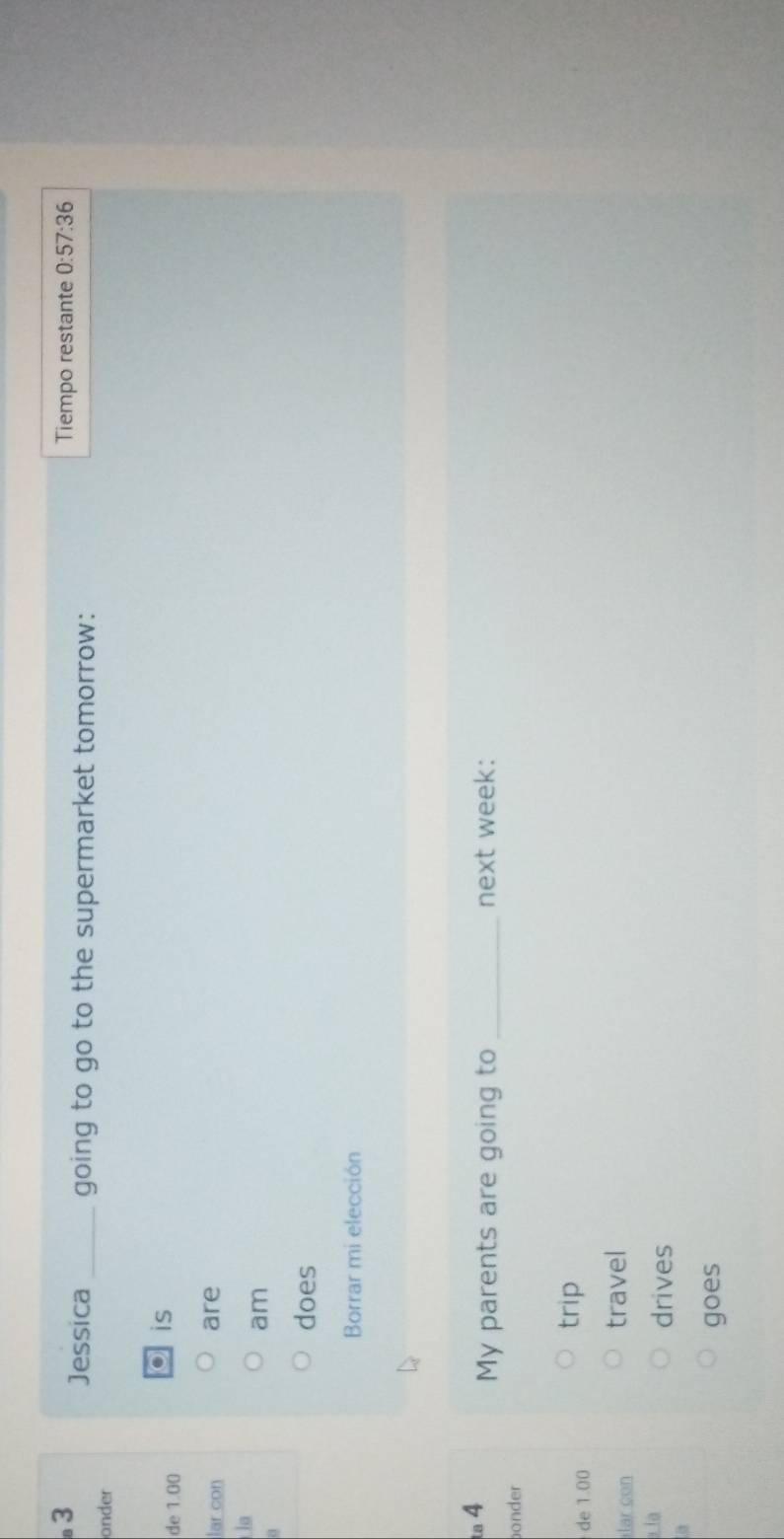 Tiempo restante 0: 57:36 
Jessica _going to go to the supermarket tomorrow: 
onder 
de 1.00
is 
lar con are 
la 
a 
am 
does 
Borrar mi elección 
ta 4 
My parents are going to _next week: 
onder 
de 1.00
trip 
lar con 
travel 
i la drives 
goes