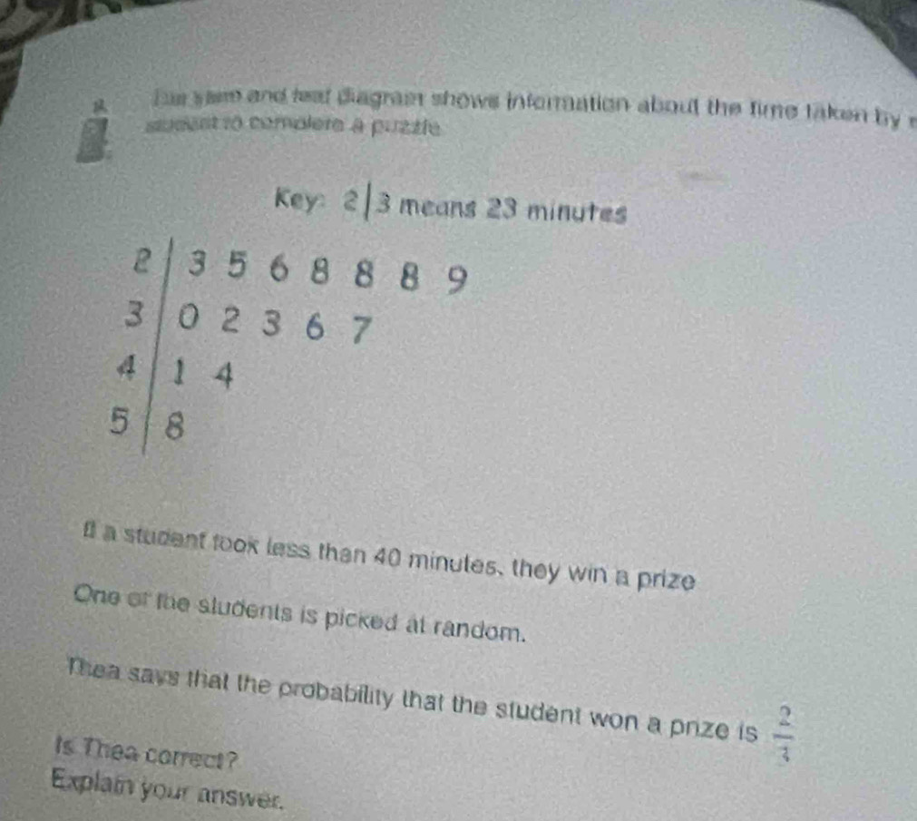 hus sae and leat diagrast shows inforration about the time taken by r 
sudent ro complere à puzzle 
Key: 2|3 means 23 minutes
beginarrayr 2|356889 3|02367 4|14 5|8endarray
I a student took less than 40 minutes, they win a prize 
One of the sludents is picked at random. 
Thea says that the probability that the student won a prize is  2/3 
Is Thea correct? 
Explain your answer.