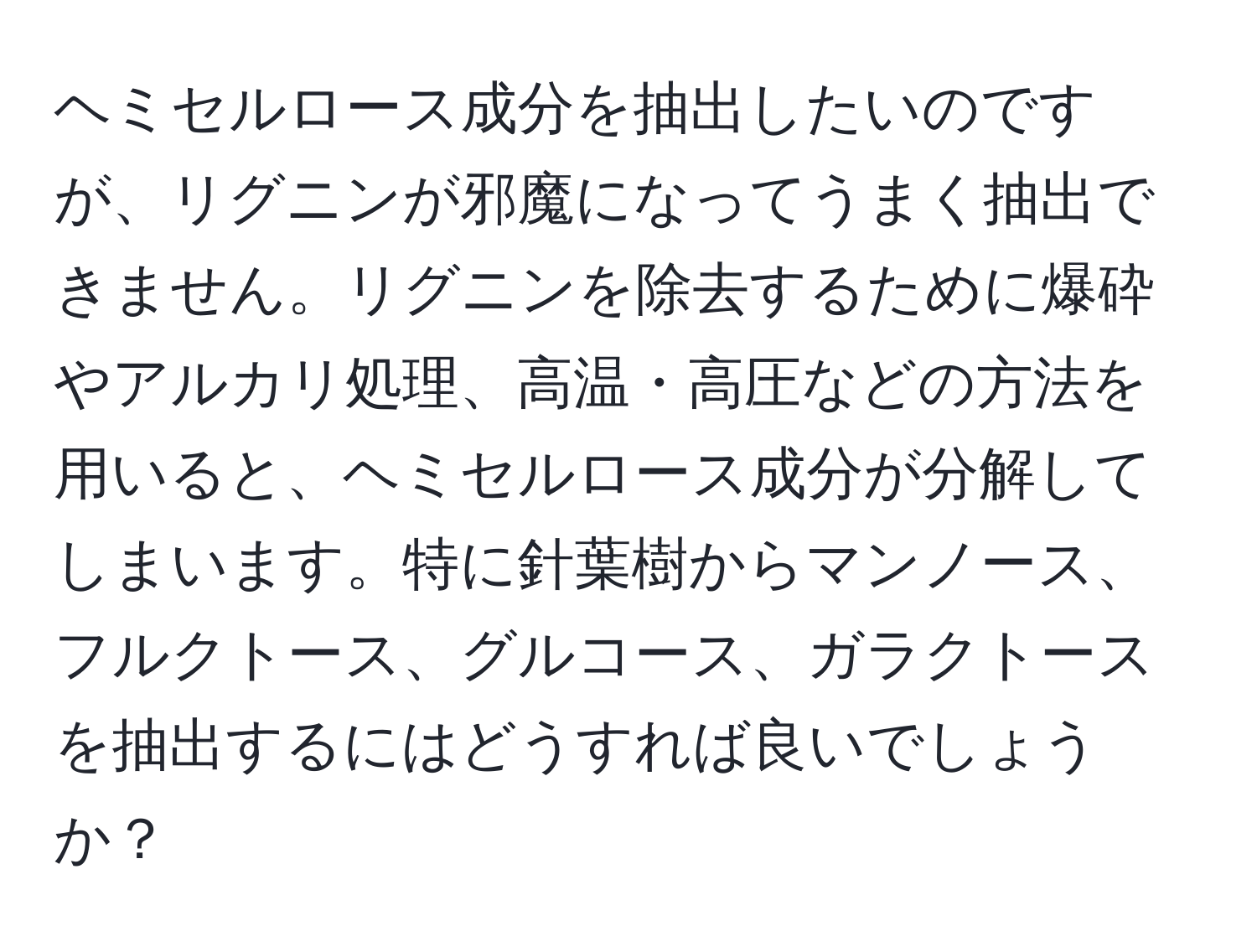 ヘミセルロース成分を抽出したいのですが、リグニンが邪魔になってうまく抽出できません。リグニンを除去するために爆砕やアルカリ処理、高温・高圧などの方法を用いると、ヘミセルロース成分が分解してしまいます。特に針葉樹からマンノース、フルクトース、グルコース、ガラクトースを抽出するにはどうすれば良いでしょうか？