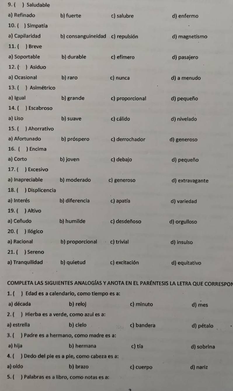 ( ) Saludable
a) Refinado b) fuerte c) salubre d) enfermo
10. ( ) Simpatía
a) Capilaridad b) consanguineidad c) repulsión d) magnetismo
11. ( )Breve
a) Soportable b) durable c) efimero d) pasajero
12. ( ) Asiduo
a) Ocasional b) raro c) nunca d) a menudo
13. ( ) Asimétrico
a) Igual b) grande c) proporcional d) pequeño
14. ( ) Escabroso
a) Liso b) suave c) cálido d) nivelado
15. ( ) Ahorrativo
a) Afortunado b) próspero c) derrochador d) generoso
16. ( ) Encima
a) Corto b) joven c) debajo d) pequeño
17. ( ) Excesivo
a) Inapreciable b) moderado c) generoso d) extravagante
18. ( ) Displicencia
a) Interés b) diferencia c) apatía d) variedad
19. ( ) Altivo
a) Ceñudo b) humilde c) desdeñoso d) orgulloso
20. ( ) Ilógico
a) Racional b) proporcional c) trivial d) insulso
21. ( ) Sereno
a) Tranquilidad b) quietud c) excitación d) equitativo
COMPLETA LAS SIGUIENTES ANALOGÍAS Y ANOTa en EL pARÉNTESIS LA LETRA QUE CORRESPOn
1. ( ) Edad es a calendario, como tiempo es a:
a) década b) reloj c) minuto d) mes
2. ( ) Hierba es a verde, como azul es a:
a) estrella b) cielo c) bandera d) pétalo
3. ( ) Padre es a hermano, como madre es a:
a) hija b) hermana c) tía d) sobrina
4. ( ) Dedo del pie es a pie, como cabeza es a:
a) oído b) brazo c) cuerpo d) nariz
5. ( ) Palabras es a libro, como notas es a: