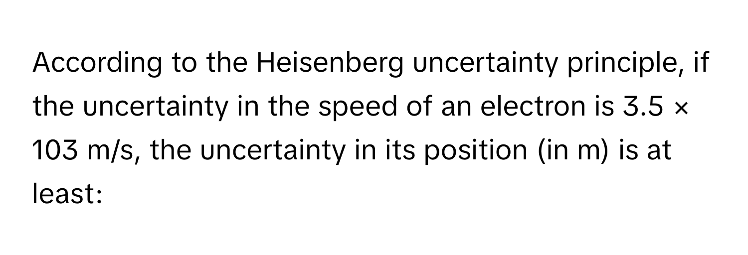 According to the Heisenberg uncertainty principle, if the uncertainty in the speed of an electron is 3.5 × 103 m/s, the uncertainty in its position (in m) is at least: