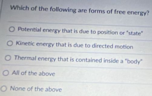 Which of the following are forms of free energy?
Potential energy that is due to position or “state”
Kinetic energy that is due to directed motion
Thermal energy that is contained inside a “body”
All of the above
None of the above