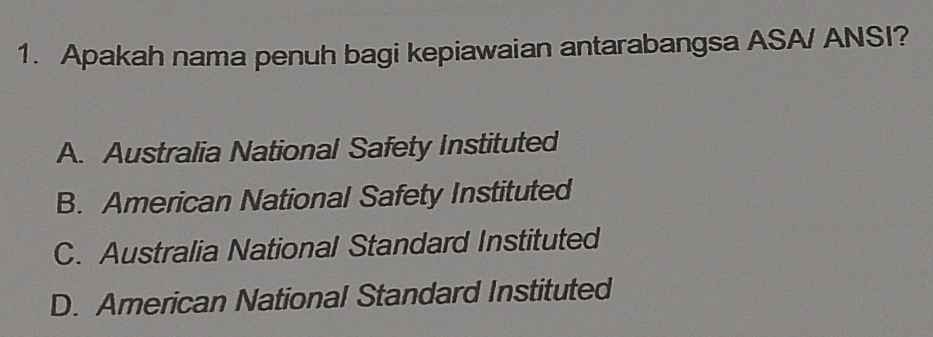 Apakah nama penuh bagi kepiawaian antarabangsa ASA/ ANSI?
A. Australia National Safety Instituted
B. American National Safety Instituted
C. Australia National Standard Instituted
D. American National Standard Instituted