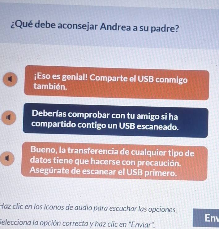 ¿Qué debe aconsejar Andrea a su padre? 
¡Eso es genial! Comparte el USB conmigo 
también. 
Deberías comprobar con tu amigo si ha 
compartido contigo un USB escaneado. 
Bueno, la transferencia de cualquier tipo de 
1 datos tiene que hacerse con precaución. 
Asegúrate de escanear el USB primero. 
Haz clic en los iconos de audio para escuchar las opciones. 
En 
Selecciona la opción correcta y haz clic en 'Enviar'.