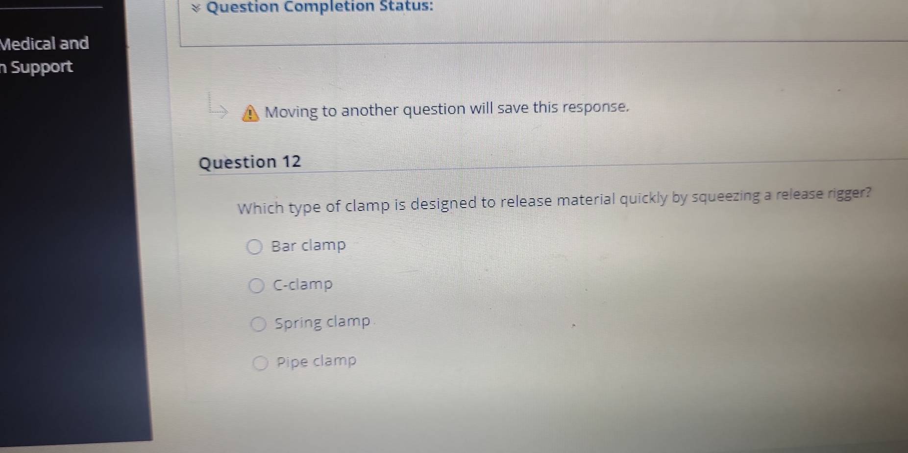 Question Completion Status:
Medical and
Support
Moving to another question will save this response.
Question 12
Which type of clamp is designed to release material quickly by squeezing a release rigger?
Bar clamp
C-clamp
Spring clamp
Pipe clamp