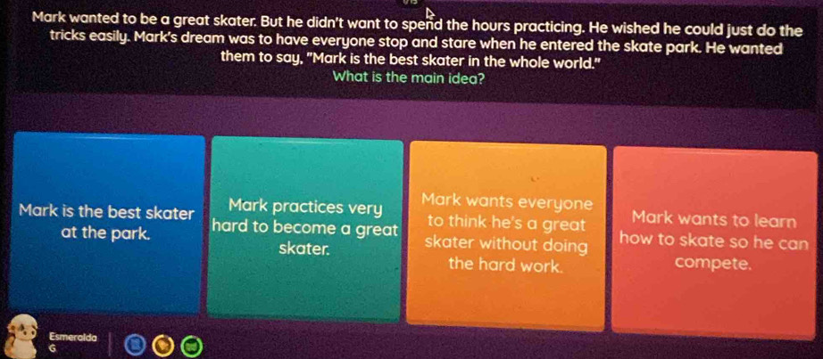 Mark wanted to be a great skater. But he didn't want to spend the hours practicing. He wished he could just do the
tricks easily. Mark's dream was to have everyone stop and stare when he entered the skate park. He wanted
them to say, "Mark is the best skater in the whole world."
What is the main idea?
Mark practices very Mark wants everyone Mark wants to learn
to think he's a great
Mark is the best skater hard to become a great skater without doing how to skate so he can
at the park.
skater. compete.
the hard work.