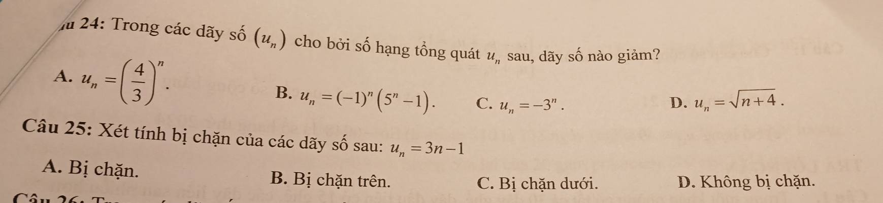 Ấ 24: Trong các dãy s 2widehat O (u_n) cho bởi số hạng tổng quát u_n sau, dãy shat O nào giảm?
A. u_n=( 4/3 )^n.
B. u_n=(-1)^n(5^n-1). C. u_n=-3^n. D. u_n=sqrt(n+4). 
Câu 25: Xét tính bị chặn của các dãy số sau: u_n=3n-1
A. Bị chặn. B. Bị chặn trên.
C. Bị chặn dưới. D. Không bị chặn.