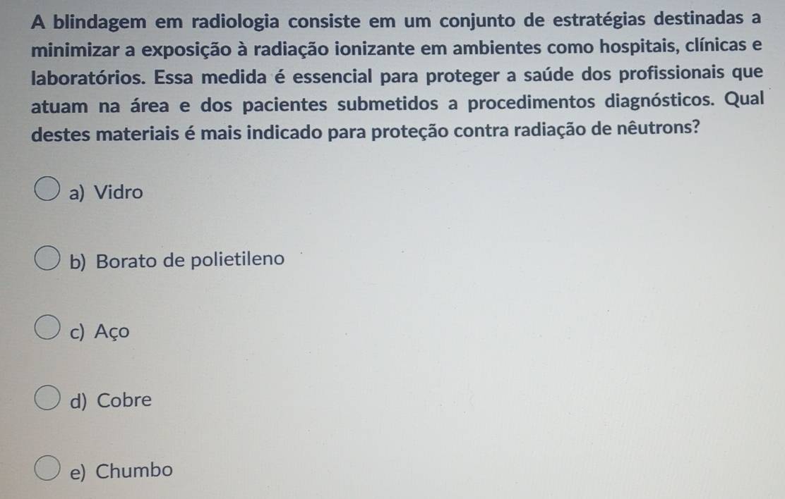 A blindagem em radiologia consiste em um conjunto de estratégias destinadas a
minimizar a exposição à radiação ionizante em ambientes como hospitais, clínicas e
laboratórios. Essa medida é essencial para proteger a saúde dos profissionais que
atuam na área e dos pacientes submetidos a procedimentos diagnósticos. Qual
destes materiais é mais indicado para proteção contra radiação de nêutrons?
a) Vidro
b) Borato de polietileno
c) Aço
d) Cobre
e) Chumbo