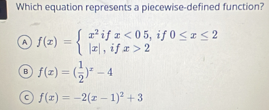 Which equation represents a piecewise-defined function?
A f(x)=beginarrayl x^2ifx<05, |x|,ifx>2endarray. if0≤ x≤ 2^
B f(x)=( 1/2 )^x-4
C f(x)=-2(x-1)^2+3