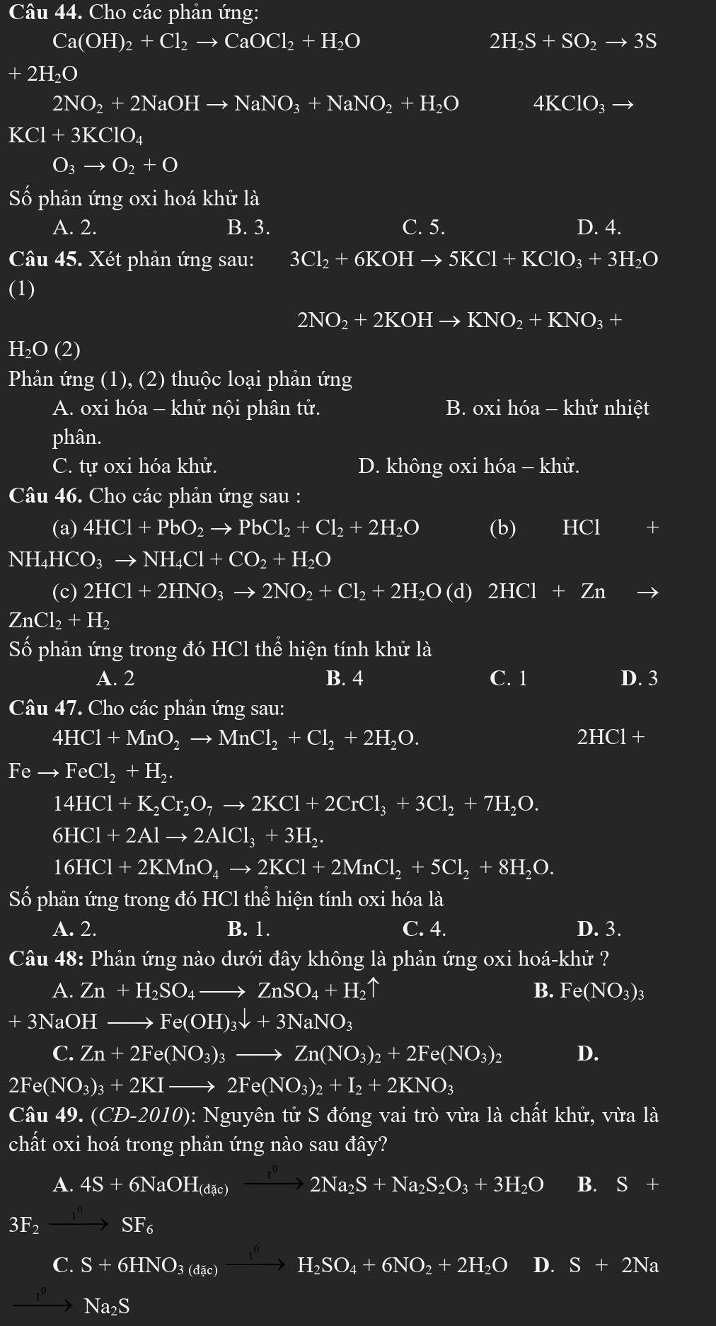 Cho các phản ứng:
Ca(OH)_2+Cl_2to CaOCl_2+H_2O
2H_2S+SO_2to 3S
+2H_2O
2NO_2+2NaOHto NaNO_3+NaNO_2+H_2O
4KClO_3to
KCl+3KClO_4
O_3to O_2+O
Số phản ứng oxi hoá khử là
A. 2. B. 3. C. 5. D. 4.
Câu 45. Xét phản ứng sau: 3Cl_2+6KOHto 5KCl+KClO_3+3H_2O
(1)
2NO_2+2KOHto KNO_2+KNO_3+
H_2O(2)
Phản ứng (1), (2) thuộc loại phản ứng
A. oxi hhat Oa-khhat U nội phân tử. oxihhat oa-khhat u nh ihat e t
B.
phân.
C. tự oxi hóa khử. D. không oxi hóa - khử.
Câu 46. Cho các phản ứng sau :
(a) 4HCl+PbO_2to PbCl_2+Cl_2+2H_2O (b) HCI +
NH₄HCO₃ to NH_4Cl+CO_2+H_2O
(c) 2HCl+2HNO_3to 2NO_2+Cl_2+2H_2O (d) 2HCl+Zn
ZnCl_2+H_2
Số phản ứng trong đó HCl thể hiện tính khử là
A. 2 B. 4 C. 1 D. 3
Câu 47. Cho các phản ứng sau:
4HCl+MnO_2to MnCl_2+Cl_2+2H_2O.
2HCl+
Feto FeCl_2+H_2.
14HCl+K_2Cr_2O_7to 2KCl+2CrCl_3+3Cl_2+7H_2O.
6HCl+2Alto 2AlCl_3+3H_2.
16HCl+2KMnO_4to 2KCl+2MnCl_2+5Cl_2+8H_2O.
Số phản ứng trong đó HCl thể hiện tính oxi hóa là
A. 2. B. 1. C. 4. D. 3.
Câu 48: Phản ứng nào dưới đây không là phản ứng oxi hoa-khi ?
A. Zn+H_2SO_4to ZnSO_4+H_2uparrow B. Fe (NO_3)_3
+3NaOH _  Fe(OH)_3downarrow +3NaNO_3
C. Zn+2Fe(NO_3)_3to Zn(NO_3)_2+2Fe(NO_3)_2 D.
2Fe(NO_3)_3+2KIto 2Fe(NO_3)_2+I_2+2KNO_3
C Au49.(CD-2010) 0): Nguyên tử S đóng vai trò vừa là chất khử, vừa là
chất oxi hoá trong phản ứng nào sau đây?
A. 4S+6NaOH_(dic)xrightarrow t^02Na_2S+Na_2S_2O_3+3H_2O B. S+
3F_2xrightarrow t^0SF_6
C. S+6HNO_3(dac)xrightarrow iHH_2SO_4+6NO_2+2H_2O D. S+2Na
xrightarrow t^0Na_2S