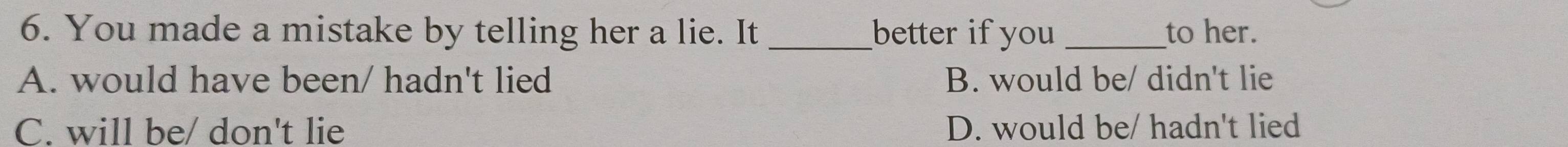 You made a mistake by telling her a lie. It _better if you _to her.
A. would have been/ hadn't lied B. would be/ didn't lie
C. will be/ don't lie D. would be/ hadn't lied