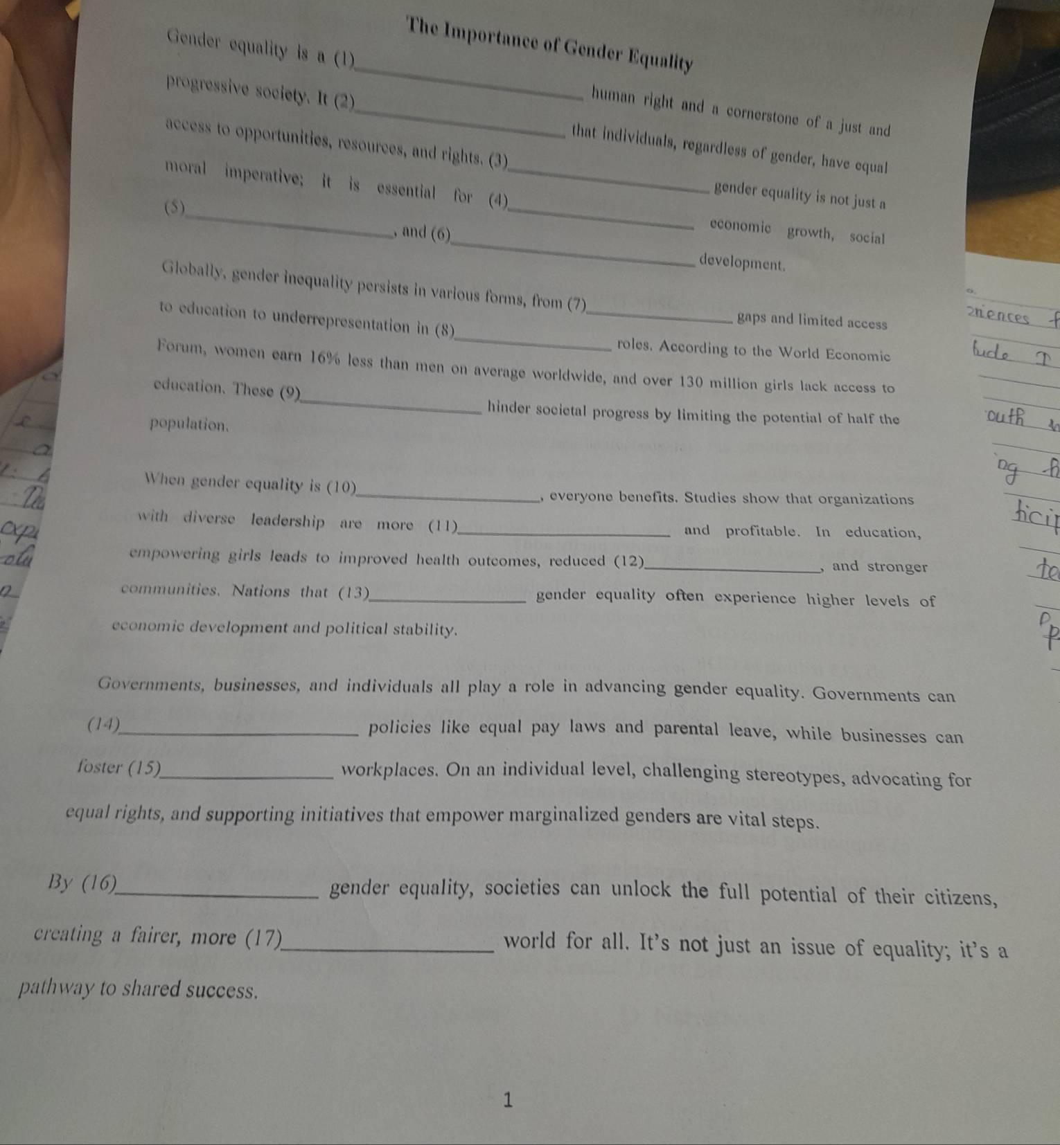 The Importance of Gender Equality 
Gender equality is a (1) _human right and a cornerstone of a just and 
progressive society. It (2)_ that individuals, regardless of gender, have equal 
access to opportunities, resources, and rights. (3) gender equality is not just a 
_ 
moral imperative; it is essential for (4)_ economic growth, social 
(5)_ , and (6)_ 
development. 
_ 
Globally, gender inequality persists in various forms, from (7) 
_ 
to education to underrepresentation in (8) 
gaps and limited access 
roles. According to the World Economic 
_ 
Forum, women earn 16% less than men on average worldwide, and over 130 million girls lack access to 
education. These (9) 
hinder societal progress by limiting the potential of half the 
population. 
_ 
When gender equality is (10) 
, everyone benefits. Studies show that organizations 
with diverse leadership are more (11)_ and profitable. In education, 
empowering girls leads to improved health outcomes, reduced (12)_ , and stronger 
communities. Nations that (13)_ gender equality often experience higher levels of 
economic development and political stability. 
Governments, businesses, and individuals all play a role in advancing gender equality. Governments can 
(14)_ policies like equal pay laws and parental leave, while businesses can 
foster (15)_ workplaces. On an individual level, challenging stereotypes, advocating for 
equal rights, and supporting initiatives that empower marginalized genders are vital steps. 
By (16)_ gender equality, societies can unlock the full potential of their citizens, 
creating a fairer, more (17)_ world for all. It’s not just an issue of equality; it’s a 
pathway to shared success. 
1