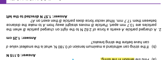 (2) Pind the tension in the sthng. 
Answer: 0.115 N
(b) If the string can withstand a maximum tension of 0.180 N, what is the smallest value d
can have before the string breaks? 
Answer: 1.25 cm
2. A charged particle A exerts a force of 2.62 N to the right on charged particle B when the 
particles are 13.7 mm apart. Particle B moves straight away from A to make the distance 
between them 17.7 mm. What vector force does particle B then exert on A? 
Answer: 1.57 N directed to the left