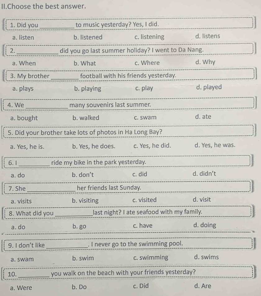 II.Choose the best answer.
1. Did you _to music yesterday? Yes, I did.
a. listen b. listened c. listening d. listens
2. _did you go last summer holiday? I went to Da Nang.
a. When b. What c. Where d. Why
3. My brother_ football with his friends yesterday.
a. plays b. piaying c. play d. played
4. We _many souvenirs last summer.
a. bought b. walked c. swam d. ate
5. Did your brother take lots of photos in Ha Long Bay?
a. Yes, he is. b. Yes, he does. c. Yes, he did. d. Yes, he was.
6.I_ ride my bike in the park yesterday.
a. do b. don’t c. did d. didn't
7. She _her friends last Sunday.
a. visits b. visiting c. visited d. visit
8. What did you _last night? I ate seafood with my family.
a. do b. go c. have d. doing
9. I don't like _. I never go to the swimming pool.
a. swam b. swim c. swimming d. swims
10. _you walk on the beach with your friends yesterday?
a. Were b. Do c. Did d. Are