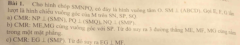 Cho hình chóp SMNPQ, có đáy là hình vuông tamO. SM⊥ (ABCD). ). Gọi E, F, G lần 
lượt là hình chiếu vuông góc của M trên SN, SP, SQ. 
a) CMR : NP⊥ (SMN), PQ⊥ (SMQ), NQ⊥ (SMP). 
b) CMR : ME, MG cùng vuông góc với SP. Từ đó suy ra 3 đường thăng ME, MF, MG cùng nằm 
trong một mặt phăng. 
c) CMR : EG⊥ (SMP). Từ đó suy ra EG⊥ MF.