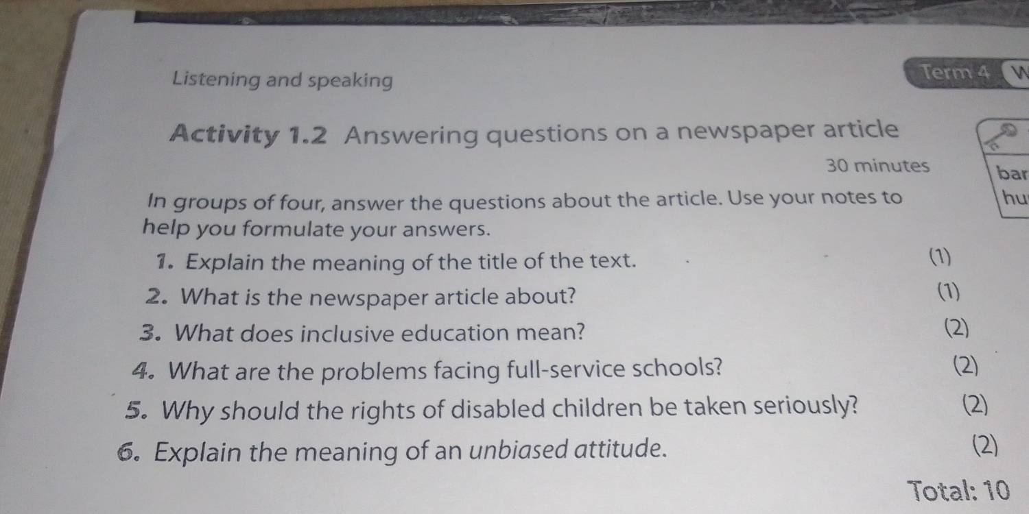 Listening and speaking 
Term 4 
Activity 1.2 Answering questions on a newspaper article
30 minutes bar 
In groups of four, answer the questions about the article. Use your notes to hu 
help you formulate your answers. 
1. Explain the meaning of the title of the text. (1) 
2. What is the newspaper article about? (1) 
3. What does inclusive education mean? (2) 
4. What are the problems facing full-service schools? (2) 
5. Why should the rights of disabled children be taken seriously? (2) 
6. Explain the meaning of an unbiased attitude. 
(2) 
Total: 10