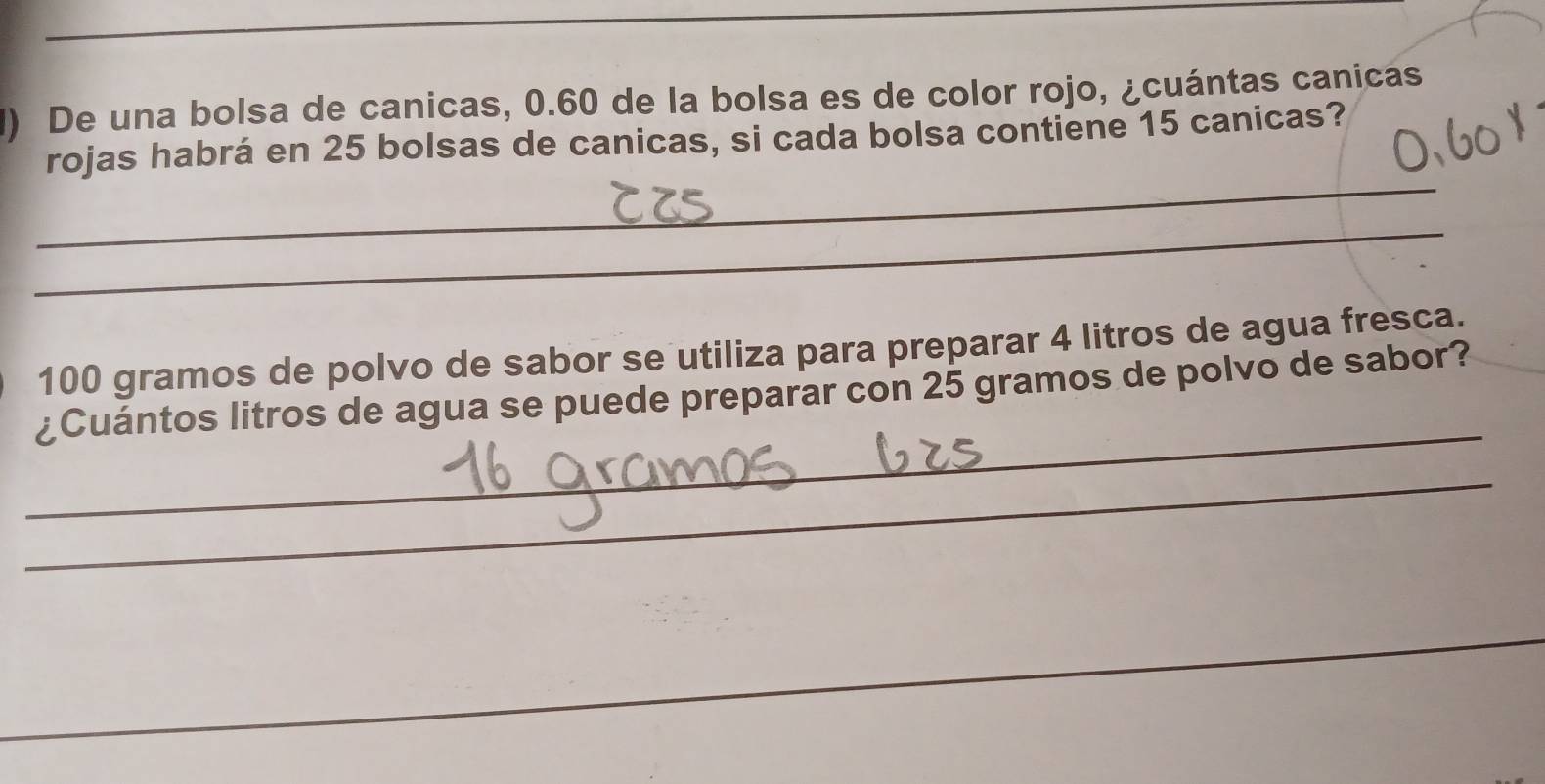 De una bolsa de canicas, 0.60 de la bolsa es de color rojo, ¿cuántas canicas 
_ 
rojas habrá en 25 bolsas de canicas, si cada bolsa contiene 15 canicas? 
_
100 gramos de polvo de sabor se utiliza para preparar 4 litros de agua fresca. 
_ 
¿Cuántos litros de agua se puede preparar con 25 gramos de polvo de sabor? 
_ 
_ 
_