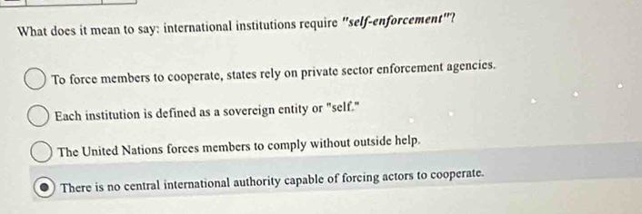 What does it mean to say: international institutions require "self-enforcement"?
To force members to cooperate, states rely on private sector enforcement agencies.
Each institution is defined as a sovereign entity or "self."
The United Nations forces members to comply without outside help.
There is no central international authority capable of forcing actors to cooperate.