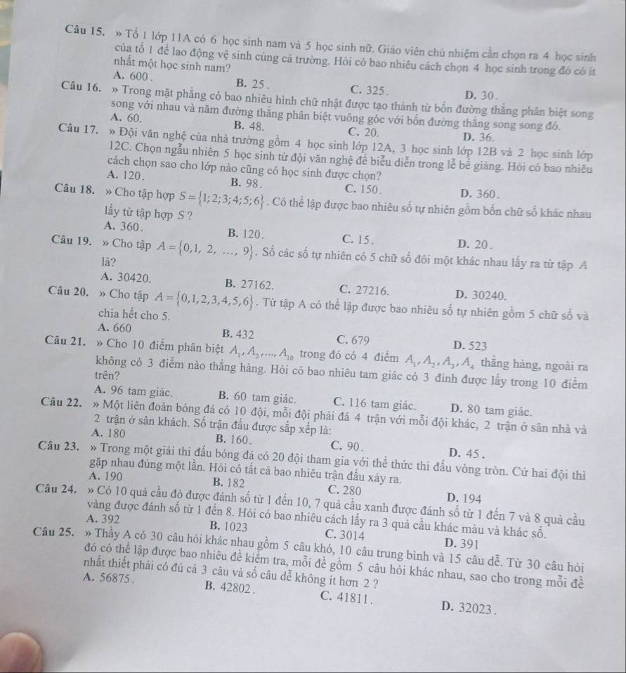 » Tổ 1 lớp 11A có 6 học sinh nam và 5 học sinh nữ. Giáo viên chủ nhiệm cần chọn ra 4 học sinh
của tổ 1 để lao động vệ sinh cùng cả trường. Hỏi có bao nhiêu cách chọn 4 học sinh trong đô có ít
nhất một học sinh nam?
A. 600 . B. 25 . C. 325 .
D. 30 .
Câu 16. » Trong mặt phẳng có bao nhiêu hình chữ nhật được tạo thành từ bốn đường thắng phân biệt song
song với nhau và năm đường thẳng phân biệt vuông gốc với bốn đường thăng song song đó.
A. 60. B. 48. C. 20. D. 36.
Câu 17. » Đội văn nghệ của nhà trường gồm 4 học sinh lớp 12A, 3 học sinh lớp 12B và 2 học sinh lớp
12C. Chọn ngẫu nhiên 5 học sinh từ đội văn nghệ để biểu diễn trong lễ bể giảng. Hói có bao nhiêu
cách chọn sao cho lớp nào cũng có học sinh được chọn?
A. 120. B. 98 . C. 150. D. 360.
Câu 18. » Cho tập hợp S= 1;2;3;4;5;6. Có thể lập được bao nhiêu số tự nhiên gồm bốn chữ số khác nhau
ấy từ tập hợp S ?
A. 360. B. 120. C. 15 . D. 20 .
Câu 19. » Cho tập A= 0,1,2,...,9. Số các số tự nhiên có 5 chữ số đôi một khác nhau lấy ra từ tập A
là?
A. 30420. B. 27162. C. 27216. D. 30240.
Câu 20. » Cho tập A= 0,1,2,3,4,5,6. Từ tập A có thể lập được bao nhiêu số tự nhiên gồm 5 chữ số và
chia hết cho 5.
A. 660 B. 432 C. 679 D. 523
Câu 21. » Cho 10 điểm phân biệt A_1,A_2,...,A_10 trong đó có 4 điểm A_1,A_2,A_3,A_4 thắng hàng, ngoài ra
không có 3 điểm nào thẳng hàng. Hỏi có bao nhiêu tam giác có 3 đinh được lấy trong 10 điểm
trên?
A. 96 tam giác. B. 60 tam giác. C. 116 tam giác. D. 80 tam giác.
Câu 22. » Một liên đoàn bóng đá có 10 đội, mỗi đội phải đá 4 trận với mỗi đội khác, 2 trận ở sân nhà và
2 trận ở sân khách. Số trận đầu được sắp xếp là:
A. 180 B. 160. C. 90 . D. 45 .
Câu 23. » Trong một giải thi đấu bóng đá có 20 đội tham gia với thể thức thi đấu vòng tròn. Cứ hai đội thì
gặp nhau đúng một lần. Hỏi có tất cả bao nhiêu trận đấu xảy ra.
A. 190 B. 182 C. 280 D. 194
Câu 24. » Có 10 quả cầu độ được đánh số từ 1 đến 10, 7 quả cầu xanh được đánh số từ 1 đến 7 và 8 quả cầu
vàng được đánh số từ 1 đến 8. Hỏi có bao nhiêu cách lấy ra 3 quả cầu khác màu và khác số.
A. 392 B. 1023 C. 3014 D. 391
Câu 25. » Thầy A có 30 câu hỏi khác nhau gồm 5 câu khó, 10 câu trung bình và 15 câu dễ. Từ 30 câu hỏi
đó có thể lập được bao nhiêu đề kiểm tra, mỗi đề gồm 5 câu hỏi khác nhau, sao cho trong mỗi đề
nhất thiết phải có đủ cả 3 câu và số câu dễ không ít hơn 2 ?
A. 56875. B. 42802 . C. 41811. D. 32023 .