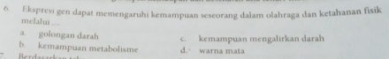 Ekspresı gen dapat memengaruhi kemampuan seseorang dalam olahraga dan ketahanan fisik
melalyi ....
a. golongan darah
b. kemampuan metabolisme c. kemampuan mengalirkan darah
Berdasark d. warna mata